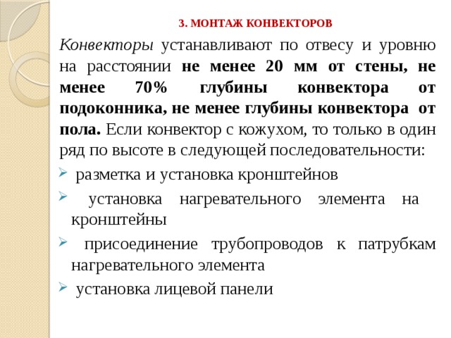 3. МОНТАЖ КОНВЕКТОРОВ   Конвекторы устанавливают по отвесу и уровню на расстоянии не менее 20 мм от стены, не менее 70% глубины конвектора от подоконника, не менее глубины конвектора от пола. Если конвектор с кожухом, то только в один ряд по высоте в следующей последовательности:  разметка и установка кронштейнов  установка нагревательного элемента на кронштейны  присоединение трубопроводов к патрубкам нагревательного элемента  установка лицевой панели 