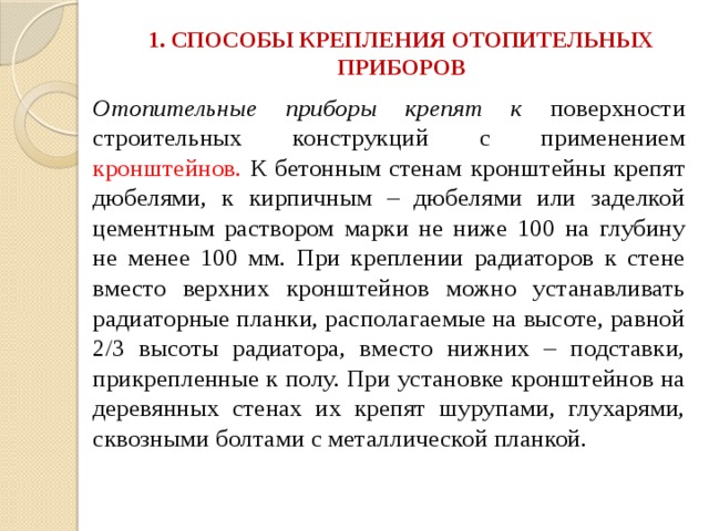 1. СПОСОБЫ КРЕПЛЕНИЯ ОТОПИТЕЛЬНЫХ ПРИБОРОВ   Отопительные приборы крепят к поверхности строительных конструкций с применением кронштейнов. К бетонным стенам кронштейны крепят дюбелями, к кирпичным – дюбелями или заделкой цементным раствором марки не ниже 100 на глубину не менее 100 мм. При креплении радиаторов к стене вместо верхних кронштейнов можно устанавливать радиаторные планки, располагаемые на высоте, равной 2/3 высоты радиатора, вместо нижних – подставки, прикрепленные к полу. При установке кронштейнов на деревянных стенах их крепят шурупами, глухарями, сквозными болтами с металлической планкой. 