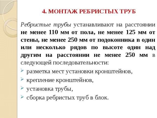 4. МОНТАЖ РЕБРИСТЫХ ТРУБ   Ребристые трубы устанавливают на расстоянии не менее 110 мм от пола, не менее 125 мм от стены, не менее 250 мм от подоконника в один или несколько рядов по высоте один над другим на расстоянии не менее 250 мм в следующей последовательности:  разметка мест установки кронштейнов,  крепление кронштейнов,  установка трубы,  сборка ребристых труб в блок. 