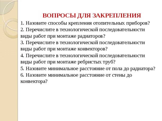 ВОПРОСЫ ДЛЯ ЗАКРЕПЛЕНИЯ 1. Назовите способы крепления отопительных приборов? 2. Перечислите в технологической последовательности виды работ при монтаже радиаторов? 3. Перечислите в технологической последовательности виды работ при монтаже конвекторов? 4. Перечислите в технологической последовательности виды работ при монтаже ребристых труб? 5. Назовите минимальное расстояние от пола до радиатора? 6. Назовите минимальное расстояние от стены до конвектора? 