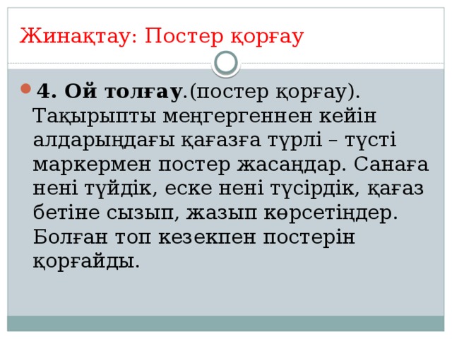 Жинақтау: Постер қорғау 4. Ой толғау .(постер қорғау). Тақырыпты меңгергеннен кейін алдарыңдағы қағазға түрлі – түсті маркермен постер жасаңдар. Санаға нені түйдік, еске нені түсірдік, қағаз бетіне сызып, жазып көрсетіңдер. Болған топ кезекпен постерін қорғайды. 6 