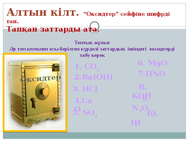 Оксидтер Алтын кілт. “Оксидтер” сейфіне шифрді тап. Тапқан заттарды ата.  Топтық жұмыс Әр топ кезекпен осы берілген күрделі заттардың ішіндегі оксидтерді табу керек 6. MgO 1. CO 2  7.HNO 3 2.Ba(OH) 2   8. KOH 3. HCl  9. N 2 O 5 4.CaO 5. SO 2  10. HI 