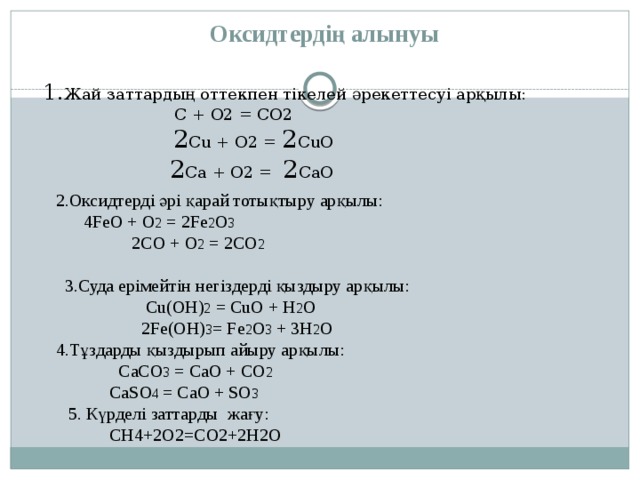  Оксидтердің алынуы  1. Жай заттардың оттекпен тікелей әрекеттесуі арқылы:  C + O2 = CO2  2 Cu + O2 = 2 CuO  2 Ca + O2 = 2 CaO  2.Оксидтерді әрі қарай тотықтыру арқылы:  4FeO + O 2 = 2Fe 2 O 3  2CO + O 2 = 2CO 2  3.Суда ерімейтін негіздерді қыздыру арқылы:  Cu(OH) 2 = CuO + H 2 O  2Fe(OH) 3 = Fe 2 O 3 + 3H 2 O  4.Тұздарды қыздырып айыру арқылы:  CaCO 3 = CaO + CO 2  CaSO 4 = CaO + SO 3  5. Күрделі заттарды  жағу:  CH4+2O2=CO2+2H2O 