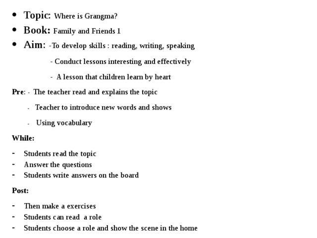 Topic : Where is Grangma? Book: Family and Friends 1 Aim : -To develop skills : reading, writing, speaking  - Conduct lessons interesting and effectively  - A lesson that children learn by heart Pre : - The teacher read and explains the topic  - Teacher to introduce new words and shows  - Using vocabulary While: Students read the topic Answer the questions Students write answers on the board Post: Then make a exercises Students can read a role Students choose a role and show the scene in the home 