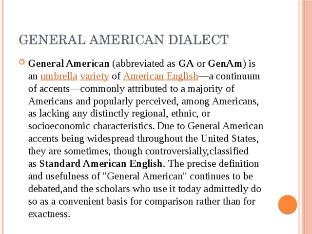 General American Dialect General American  (abbreviated as  GA  or  GenAm ) is an  umbrella   variety  of  American English —a continuum of accents—commonly attributed to a majority of Americans and popularly perceived, among Americans, as lacking any distinctly regional, ethnic, or socioeconomic characteristics.  Due to General American accents being widespread throughout the United States, they are sometimes, though controversially,classified as  Standard American English . The precise definition and usefulness of 