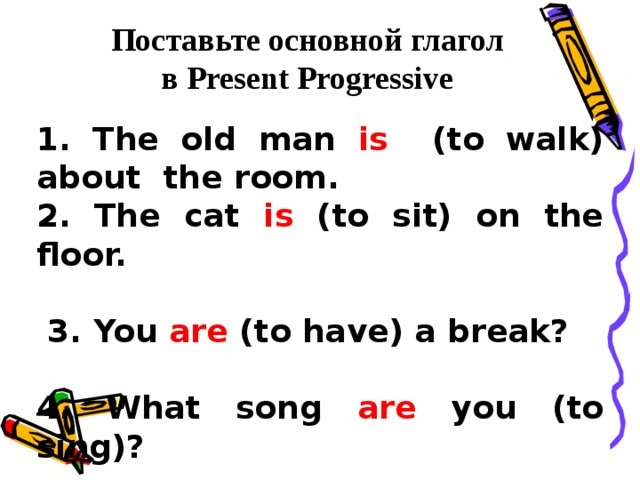 Поставьте основной глагол в Present Progressive 1. The old man is (to walk) about the room. 2. The cat is (to sit) on the floor.   3. You are (to have) a break?  4. What song are you (to sing)? 