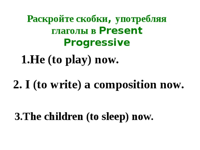 Раскройте скобки , употребляя глаголы в Present Progressive 1.He (to play) now. 2. I (to write) a composition now. 3.The children (to sleep) now. 