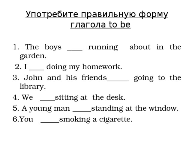 Употребите правильную форму глагола to be 1. The boys ____ running about in the garden.  2. I ____ doing my homework. 3. John and his friends______ going to the library.  4. We ____sitting at the desk. 5. A young man _____standing at the window. 6.You _____smoking a cigarette. 