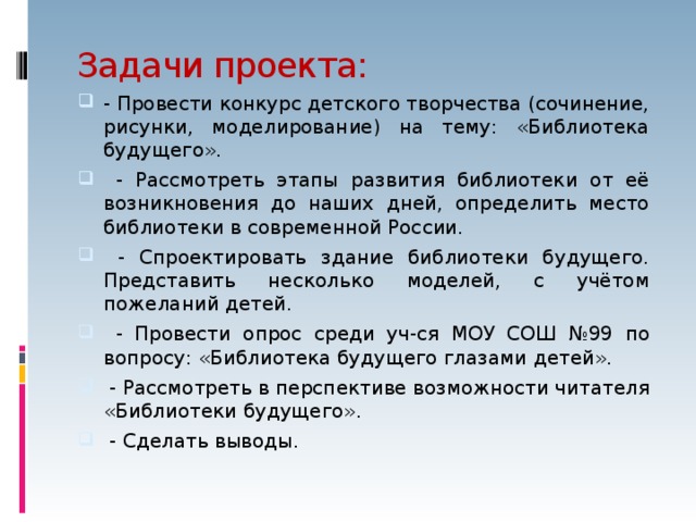 Задачи проекта: - Провести конкурс детского творчества (сочинение, рисунки, моделирование) на тему: «Библиотека будущего».  - Рассмотреть этапы развития библиотеки от её возникновения до наших дней, определить место библиотеки в современной России.  - Спроектировать здание библиотеки будущего. Представить несколько моделей, с учётом пожеланий детей.  - Провести опрос среди уч-ся МОУ СОШ №99 по вопросу: «Библиотека будущего глазами детей».  - Рассмотреть в перспективе возможности читателя «Библиотеки будущего».  - Сделать выводы. 