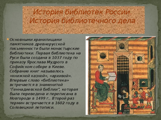 История библиотек России.  История библиотечного дела   Основными хранилищами памятников древнерусской письменности были монастырские библиотеки. Первая библиотека на Руси была создана в 1037 году по приказу Ярослава Мудрого в Софийском соборе в Киеве. Собрание книг называлось «книжной казной», «архивой». Впервые слово «библиотека» встречается в знаменитой 