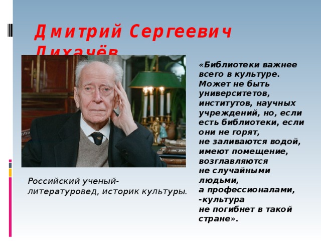 Дмитрий Сергеевич Лихачёв «Библиотеки важнее всего в культуре. Может не быть университетов, институтов, научных учреждений, но, если есть библиотеки, если они не горят, не заливаются водой, имеют помещение, возглавляются не случайными людьми, а профессионалами, -культура не погибнет в такой стране». Российский ученый-литературовед, историк культуры. 