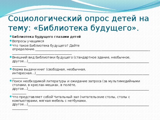 Социологический опрос детей на тему: «Библиотека будущего». Библиотека будущего глазами детей Вопросы учащимся Что такое Библиотека будущего? Дайте определение._______________________________________________________________________________________________________________ Внешний вид Библиотеки будущего (стандартное здание, необычное, другое…)______________________________________________________________________________________ Форма выдачи книг (свободная, необычная, интересная…)__________________________________________________________________________________ Поиск необходимой литературы и ожидание запроса (за мультимедийными столами, в креслах-мешках, в полёте, другое…)______________________________________________________________________________________ Что представляет собой Читальный зал (читательские столы, столы с компьютерами, мягкая мебель с нетбуками, другое…)_______________________________________________________________________________________ 