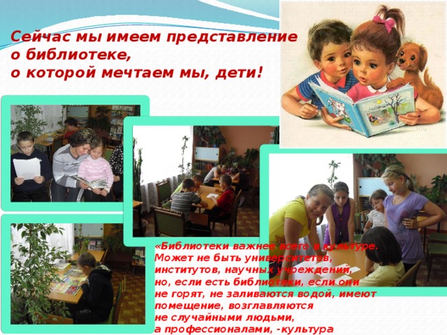 Сейчас мы имеем представление о библиотеке, о которой мечтаем мы, дети! «Библиотеки важнее всего в культуре. Может не быть университетов, институтов, научных учреждений, но, если есть библиотеки, если они не горят, не заливаются водой, имеют помещение, возглавляются не случайными людьми, а профессионалами, -культура не погибнет в такой стране». (Д.С. Лихачев) 