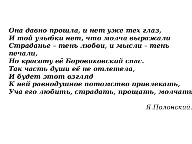 Она давно прошла, и нет уже тех глаз,  И той улыбки нет, что молча выражали  Страданье – тень любви, и мысли – тень печали,  Но красоту её Боровиковский спас.  Так часть души её не отлетела,  И будет этот взгляд  К ней равнодушное потомство привлекать,  Уча его любить, страдать, прощать, молчать.   Я.Полонский. 