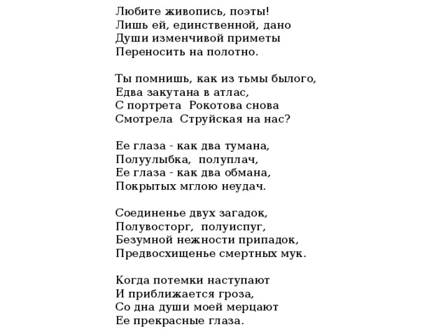 Любите живопись, поэты!  Лишь ей, единственной, дано  Души изменчивой приметы  Переносить на полотно.   Ты помнишь, как из тьмы былого,  Едва закутана в атлас,  С портрета Рокотова снова  Смотрела Струйская на нас?   Ее глаза - как два тумана,  Полуулыбка, полуплач,  Ее глаза - как два обмана,  Покрытых мглою неудач.   Соединенье двух загадок,  Полувосторг, полуиспуг,  Безумной нежности припадок,  Предвосхищенье смертных мук.   Когда потемки наступают  И приближается гроза,  Со дна души моей мерцают  Ее прекрасные глаза.   