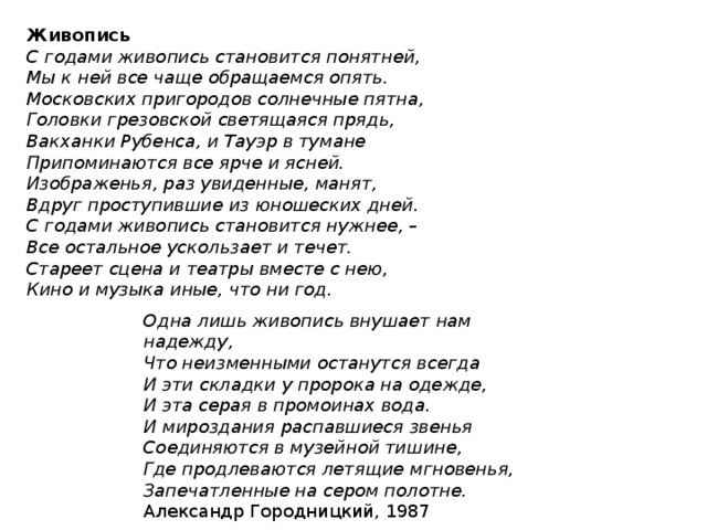 Живопись С годами живопись становится понятней,  Мы к ней все чаще обращаемся опять.  Московских пригородов солнечные пятна,  Головки грезовской светящаяся прядь,  Вакханки Рубенса, и Тауэр в тумане  Припоминаются все ярче и ясней.  Изображенья, раз увиденные, манят,  Вдруг проступившие из юношеских дней.  С годами живопись становится нужнее, –  Все остальное ускользает и течет.  Стареет сцена и театры вместе с нею,  Кино и музыка иные, что ни год. Одна лишь живопись внушает нам надежду,  Что неизменными останутся всегда  И эти складки у пророка на одежде,  И эта серая в промоинах вода.  И мироздания распавшиеся звенья  Соединяются в музейной тишине,  Где продлеваются летящие мгновенья,  Запечатленные на сером полотне. Александр Городницкий, 1987 