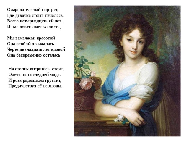 Очаровательный портрет,  Где девочка стоит, печалясь.  Всего четырнадцать ей лет.  И нас охватывает жалость,   Мы замечаем: красотой  Она особой отличалась.  Через двенадцать лет вдовой  Она безвременно осталась   На столик опершись, стоит,  Одета по последней моде.  И роза рядышком грустит,  Предчувствуя её невзгоды.   