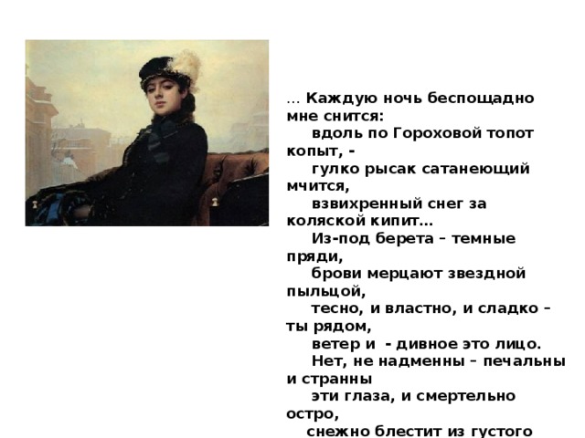 …   Каждую ночь беспощадно мне снится:       вдоль по Гороховой топот копыт, -       гулко рысак сатанеющий мчится,       взвихренный снег за коляской кипит…       Из-под берета – темные пряди,       брови мерцают звездной пыльцой,       тесно, и властно, и сладко – ты рядом,       ветер и  - дивное это лицо.       Нет, не надменны – печальны и странны       эти глаза, и смертельно остро,      снежно блестит из густого тумана       белое страусовое перо…  