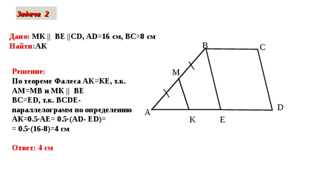Задача 2 Дано: МК || ВЕ || С D , AD=16 см, ВС=8 см Найти: АК в C M Решение: По теореме Фалеса АК=КЕ, т.к. АМ=МВ и МК || ВЕ  ВС=Е D , т.к. BCD Е- параллелограмм по определению АК=0.5∙АЕ= 0.5∙(А D- Е D)= = 0.5∙ (16-8)=4 см  Ответ: 4 см D A E K 
