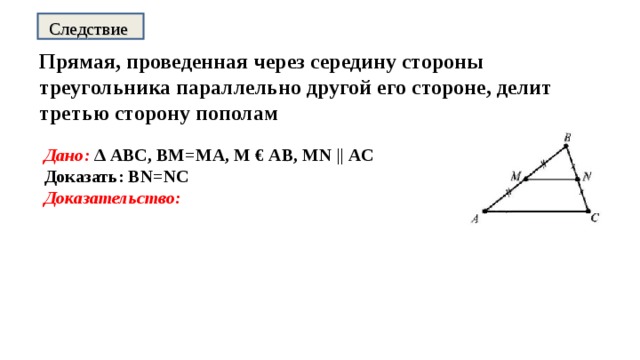 Следствие Прямая, проведенная через середину стороны треугольника параллельно другой его стороне, делит третью сторону пополам Дано: ∆ АВС, ВМ=МА, М € АВ, MN || АС Доказать: BN=NC Доказательство:  