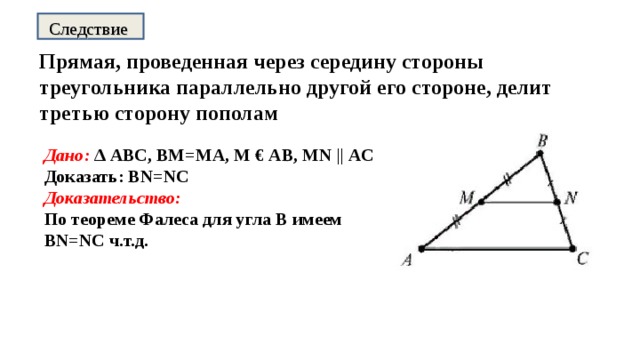 Следствие Прямая, проведенная через середину стороны треугольника параллельно другой его стороне, делит третью сторону пополам Дано: ∆ АВС, ВМ=МА, М € АВ, MN || АС Доказать: BN=NC Доказательство: По теореме Фалеса для угла В имеем BN=NC ч.т.д.   