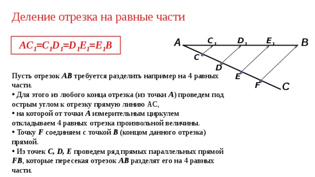 Деление отрезка на равные части AC 1 =C 1 D 1 =D 1 E 1 =E 1 B E 1 C 1 D 1 А В • C • D • Пусть отрезок АВ требуется разделить например на 4  равных части.  Для этого из любого конца отрезка (из точки А ) проведем под острым углом к отрезку прямую линию АС,  на которой от точки А измерительным циркулем откладываем 4 равных отрезка произвольной величины.  Точку F соединяем с точкой В (концом данного отрезка) прямой.  Из точек C, D, E проведем ряд прямых параллельных прямой FB , которые пересекая отрезок АВ разделят его на 4 равных части. E • F С 