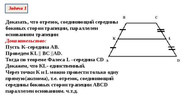 Задача 1 Доказать, что отрезок, соединяющий середины боковых сторон трапеции, параллелен основаниям трапеции Доказательство: Пусть К–середина АВ. Проведем KL || BC ||AD . Тогда по теореме Фалеса L – середина CD Докажем, что К L - единственный. Через точки К и L можно провести только одну прямую(аксиома), т.е. отрезок, соединяющий середины боковых сторон трапеции ABCD параллелен основаниям. ч.т.д. 