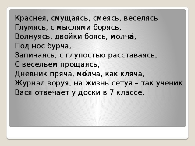 Краснея, смущаясь, смеясь, веселясь Глумясь, с мыслями борясь, Волнуясь, двойки боясь, молч а ́ , Под нос бурча, Запинаясь, с глупостью расставаясь, С весельем прощаясь, Дневник пряча, м о ́ лча, как кляча, Журнал воруя, на жизнь сетуя – так ученик Вася отвечает у доски в 7 классе. 