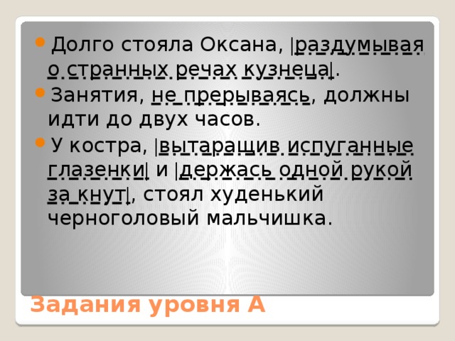 Долго стояла Оксана, | раздумывая о странных речах кузнеца | . Занятия, не прерываясь , должны идти до двух часов. У костра, | вытаращив испуганные глазенки | и | держась одной рукой за кнут | , стоял худенький черноголовый мальчишка. Задания уровня А 