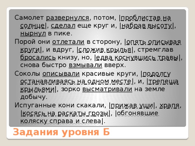Самолет развернулся , потом, | проблистав на солнце |, сделал еще круг и, | набрав высоту |, нырнул в пике. Порой они отлетали в сторону, | опять описывая круги |, и вдруг, | сложив крылья |, стремглав бросались книзу, но, | едва коснувшись травы |, снова быстро взмывали вверх. Соколы описывали красивые круги, | подолгу останавливаясь на одном месте |, и, | трепеща крыльями |, зорко высматривали на земле добычу. Испуганные кони скакали, | прижав уши |, храпя , | косясь на раскаты грозы |, | обгонявшие коляску справа и слева |. Задания уровня Б 