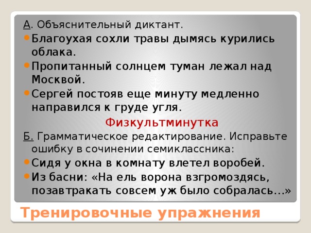 А . Объяснительный диктант. Благоухая сохли травы дымясь курились облака. Пропитанный солнцем туман лежал над Москвой. Сергей постояв еще минуту медленно направился к груде угля. Физкультминутка Б. Грамматическое редактирование. Исправьте ошибку в сочинении семиклассника: Сидя у окна в комнату влетел воробей. Из басни: «На ель ворона взгромоздясь, позавтракать совсем уж было собралась…» Тренировочные упражнения 