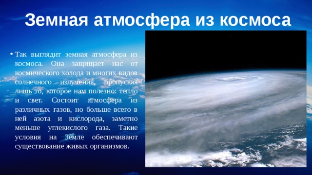 Земная атмосфера из космоса Так выглядит земная атмосфера из космоса. Она защищает нас от космического холода и многих видов солнечного излучения, пропуская лишь то, которое нам полезно: тепло и свет. Состоит атмосфера из различных газов, но больше всего в ней азота и кислорода, заметно меньше углекислого газа. Такие условия на Земле обеспечивают существование живых организмов. 