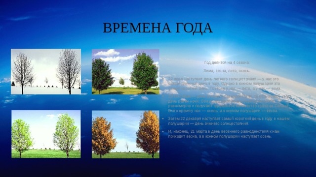 ВРЕМЕНА ГОДА Год делится на 4 сезона: Зима, весна, лето, осень. 22 июня наступает день летнего солнцестояния — у нас это самый длинный день в году. Однако в южном полушарии это самый короткий день. Поэтому у нас — лето, а у них — зима. 23 сентября — день осеннего равноденствия, то есть время, когда день равен ночи. Оба полушария Земли освещены почти равномерно и получают одинаковое количество тепла от Солнца. В это время у нас — осень, а в южном полушарии — весна. Затем 22 декабря наступает самый короткий день в году в нашем полушарии — день зимнего солнцестояния. И, наконец, 21 марта в день весеннего равноденствия к нам приходит весна, а в южном полушарии наступает осень. 