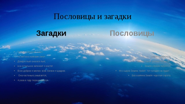 Пословицы и загадки Загадки  Пословицы Ее все Матушкой зовут- по ней все ножками бегут. Дождик льет-она все пьет, все остальное зеленеет и растет. Всех добрее и милее всех богаче и щедрее.  Она частенько умывается, 4 раза в году переодевается. Земля-кормилица Землю пашут-руками не машут. Земля слухом полнится. Кто сырую Землю любит- тот голоден не будет. Без хозяина Земля –круглая сирота. 