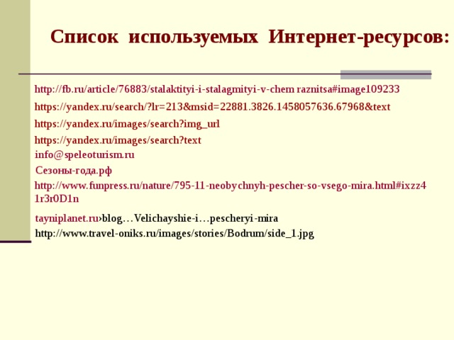 Список используемых Интернет-ресурсов: http://fb.ru/article/76883/stalaktityi-i-stalagmityi-v-chem raznitsa#image109233 https://yandex.ru/search/?lr=213&msid=22881.3826.1458057636.67968&text https://yandex.ru/images/search?img_url https://yandex.ru/images/search?text info@speleoturism.ru Сезоны-года.рф http://www.funpress.ru/nature/795-11-neobychnyh-pescher-so-vsego-mira.html#ixzz41r3r0D1n tayniplanet.ru ›blog…Velichayshie-i…pescheryi-mira http://www.travel-oniks.ru/images/stories/Bodrum/side_1.jpg 