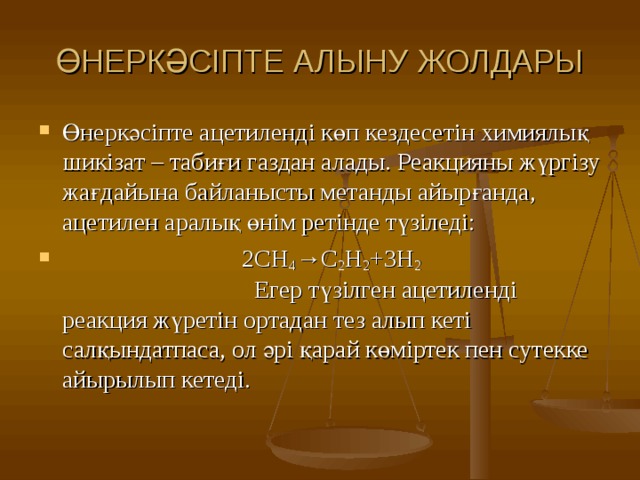 ӨНЕРКӘСІПТЕ АЛЫНУ ЖОЛДАРЫ Өнеркәсіпте ацетиленді көп кездесетін химиялық шикізат – табиғи газдан алады. Реакцияны жүргізу жағдайына байланысты метанды айырғанда, ацетилен аралық өнім ретінде түзіледі:  2CH 4 →C 2 H 2 +3H 2 Егер түзілген ацетиленді реакция жүретін ортадан тез алып кеті салқындатпаса, ол әрі қарай көміртек пен сутекке айырылып кетеді.  