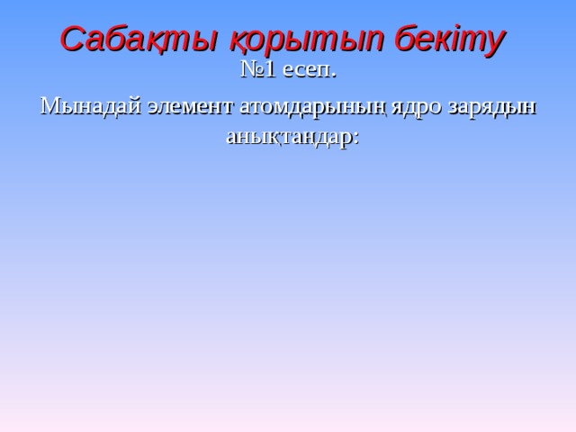 Сабақты қорытып бекіту  № 1 есеп. Мынадай элемент атомдарының ядро зарядын анықтаңдар: 