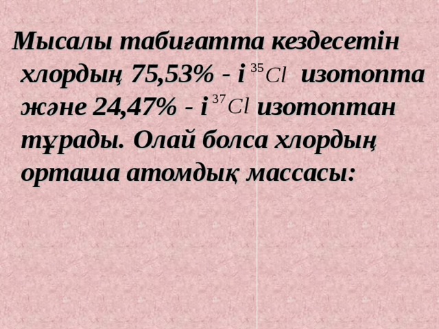  Мысалы табиғатта кездесетін хлордың 75,53% - і изотопта және 24,47% - і изотоптан тұрады. Олай болса хлордың орташа атомдық массасы: 