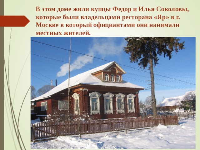 В этом доме жили купцы Федор и Илья Соколовы, которые были владельцами ресторана «Яр» в г. Москве в который официантами они нанимали местных жителей. 