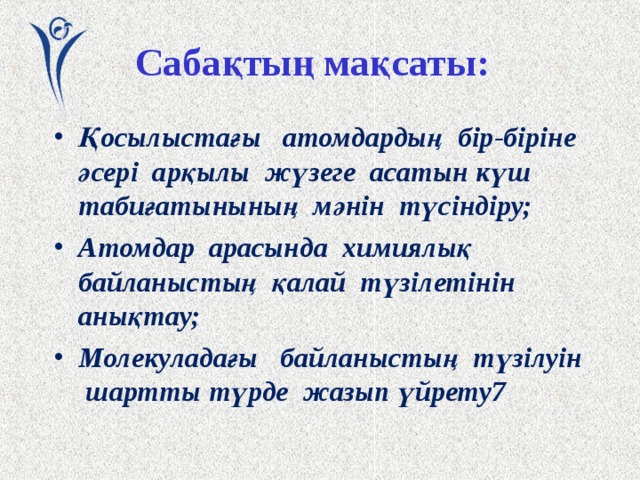 Сабақтың мақсаты: Қосылыстағы атомдардың бір-біріне әсері арқылы жүзеге асатын күш табиғатынының мәнін түсіндіру; Атомдар арасында химиялық байланыстың қалай түзілетінін анықтау; Молекуладағы байланыстың түзілуін шартты түрде жазып үйрету 7   Сегодня наши задачи состоят в том, чтобы Выяснить, природу сил, обусловливающих взаимодействие атомов друг с другом в соединении Выяснить, как образуется химическая связь между атомами с позиций современной науки Научиться условно записывать образование связей в молекуле, и конечно же объяснять эти записи. Но прежде, давайте совершим небольшой исторический экскурс, заглянем в прошлое и посмотрим, что думали об этом древние. Щ.  