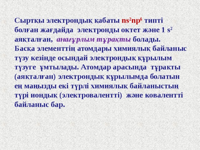 Сыртқы электрондық қабаты ns 2 np 6  типті болған жағдайда электронды октет және 1 s 2 аяқталған, анағұрлым тұрақты болады. Басқа элементтің атомдары химиялық байланыс түзу кезінде осындай электрондық құрылым түзуге  ұмтылады. Атомдар арасында тұрақты (аяқталған) электрондық құрылымда болатын ең маңызды екі түрлі химиялық байланыстың түрі иондық (электровалентті) және ковалентті байланыс бар.  