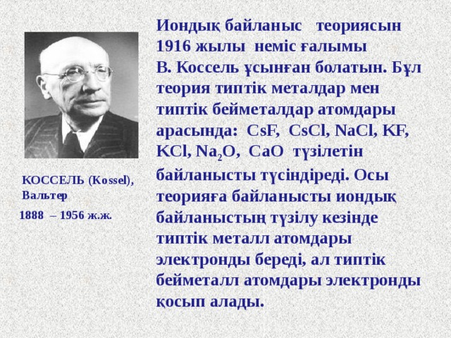 Иондық байланыс теориясын 1916 жылы неміс ғалымы В. Коссель ұсынған болатын. Бұл теория типтік металдар мен типтік бейметалдар атомдары арасында: CsF, CsCl, NaCl, KF, KCl, Na 2 O, CaO түзілетін байланысты түсіндіреді. Осы теорияға байланысты иондық байланыстың түзілу кезінде типтік металл атомдары электронды береді, ал типтік бейметалл атомдары электронды қосып алады. КОССЕЛЬ ( Kossel), Вальтер 1888 – 1956 ж.ж. 
