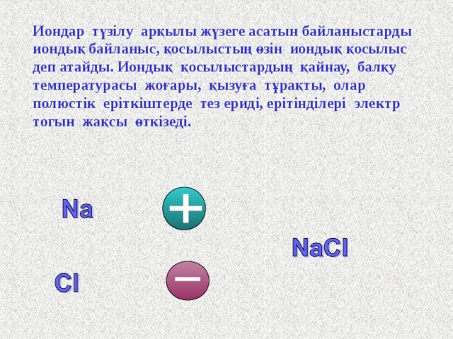 Иондар түзілу арқылы жүзеге асатын байланыстарды иондық байланыс, қосылыстың өзін иондық қосылыс деп атайды. Иондық  қосылыстардың  қайнау,  балқу температурасы  жоғары,  қызуға  тұрақты,  олар полюстік еріткіштерде тез ериді, ерітінділері  электр  тогын  жақсы өткізеді. 