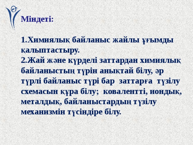 Міндеті:  1.Химиялық байланыс жайлы ұғымды қалыптастыру. 2.Жай және күрделі заттардан химиялық байланыстың түрін анықтай білу, әр түрлі байланыс түрі бар заттарға түзілу схемасын құра білу; ковалентті, иондық, металдық, байланыстардың түзілу механизмін түсіндіре білу. 