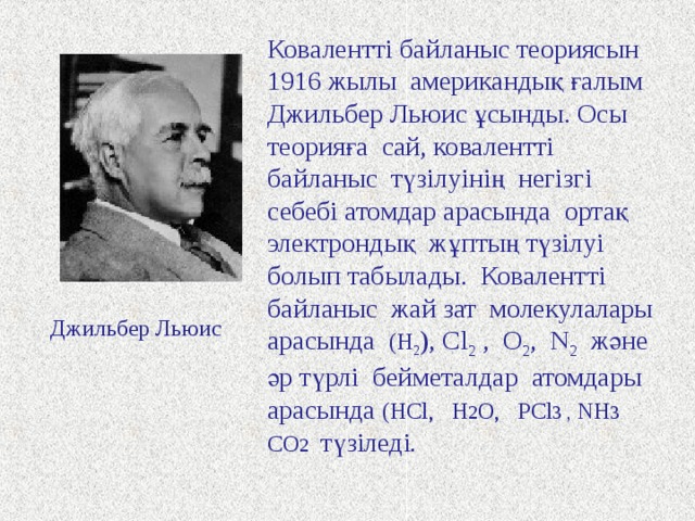 Ковалентті байланыс теориясын 1916 жылы американдық ғалым Джильбер Льюис ұсынды. Осы теорияға  сай, ковалентті байланыс түзілуінің негізгі себебі атомдар арасында ортақ электрондық жұптың түзілуі болып табылады. Ковалентті байланыс жай зат молекулалары арасында ( H 2 ) , Cl 2 , O 2 , N 2 және әр түрлі бейметалдар атомдары арасында (HCl, H 2 O, PCl 3 , NH 3 CO 2  түзіледі . Джильбер Льюис 
