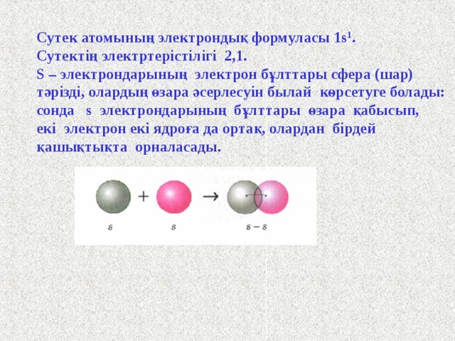 Сутек атомының электрондық формуласы 1s 1 . Сутектің электртерістілігі 2,1. S – электрондарының электрон бұлттары сфера (шар) тәрізді, олардың өзара әсерлесуін былай  көрсетуге болады: сонда s электрондарының бұлттары өзара қабысып, екі электрон екі ядроға да ортақ, олардан бірдей қашықтықта орналасады.  