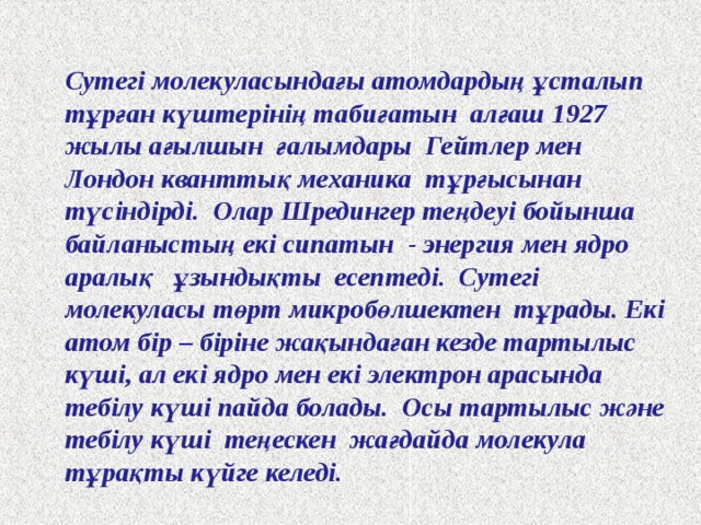 Сутегі молекуласындағы атомдардың ұсталып тұрған күштерінің табиғатын алғаш 1927 жылы ағылшын ғалымдары Гейтлер мен Лондон кванттық механика тұрғысынан түсіндірді. Олар Шредингер теңдеуі бойынша байланыстың екі сипатын - энергия мен ядро аралық ұзындықты есептеді. Сутегі молекуласы төрт микробөлшектен тұрады. Екі атом бір – біріне жақындаған кезде тартылыс күші, ал екі ядро мен екі электрон арасында тебілу күші пайда болады. Осы тартылыс және тебілу күші теңескен жағдайда молекула тұрақты күйге келеді. 