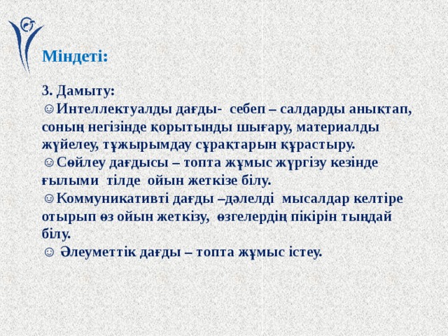 Міндеті:  3. Дамыту: ☺ Интеллектуалды дағды- себеп – салдарды анықтап, соның негізінде қорытынды шығару, материалды жүйелеу, тұжырымдау сұрақтарын құрастыру. ☺ Сөйлеу дағдысы – топта жұмыс жүргізу кезінде ғылыми тілде ойын жеткізе білу. ☺ Коммуникативті дағды –дәлелді мысалдар келтіре отырып өз ойын жеткізу, өзгелердің пікірін тыңдай білу. ☺ Әлеуметтік дағды – топта жұмыс істеу.  