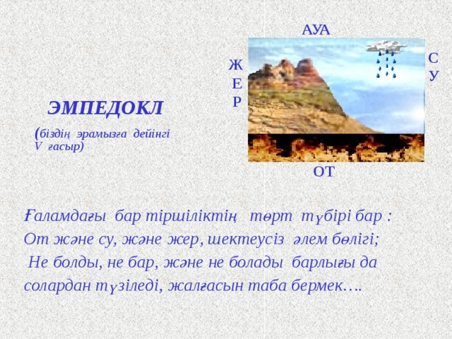 АУА Ж Е Р  С У ЭМПЕДОКЛ ( біздің эрамызға дейінгі V ғасыр ) ОТ Ғаламдағы бар тіршіліктің төрт түбірі бар : От және су, және жер, шектеусіз әлем бөлігі;  Не болды, не бар, және не болады барлығы да солардан түзіледі, жалғасын таба бермек…. Древнегреческий философ Эмпедокл, живший в V веке до нашей эры,учил, что мир состоит из четырёх сущностей: земли, воды, воздуха и огня. В качестве сил, которые объединяют и разделяют и тем самым способствуют возникновению, превращениям и разрушению тел он выдвинул дружбу и вражду или любовь и ненависть. Об этом он и написал в своей поэме. Сначала послушай, что четыре корня всего существующего: Огонь и вода, и земля, и безграничная высь эфира; Из них (образовалось) всё, что было, что есть и что будет. … То любовью соединяется всё воедино, То, напротив, враждою ненависти всё несётся в разные стороны. … И эта постоянная смена никогда не прекращается… Щ  