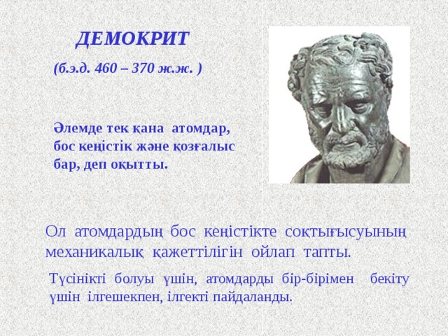ДЕМОКРИТ (б.э.д. 460 – 370 ж.ж. ) Әлемде тек қана атомдар, бос кеңістік және қозғалыс бар, деп оқытты. Древнегреческий философ Демокрит считается основоположником материалистического взгляда на атомистическое строение материи. Демокрит учил, что все тела состоят из бесчисленного количества сверхмалых, невидимых глазом, неделимых частиц-атомов, которые непрерывно движутся в пустоте. Их никто не создавал, никто не может уничтожить, хотя разрушить тела, составленные из атомов – труд небольшой. Демокрит не верил в богов, не допускал случайностей, поэтому для объяснения столкновения атомов в пустоте придумал какую-то механическую необходимость или «рок» . А чтобы было понятно, как атомы держатся друг за друга, он снабдил их петельками и крючочками. Щ Ол атомдардың бос кеңістікте соқтығысуының механикалық қажеттілігін ойлап тапты. Түсінікті болуы үшін, атомдарды бір-бірімен бекіту үшін ілгешекпен, ілгекті пайдаланды.  